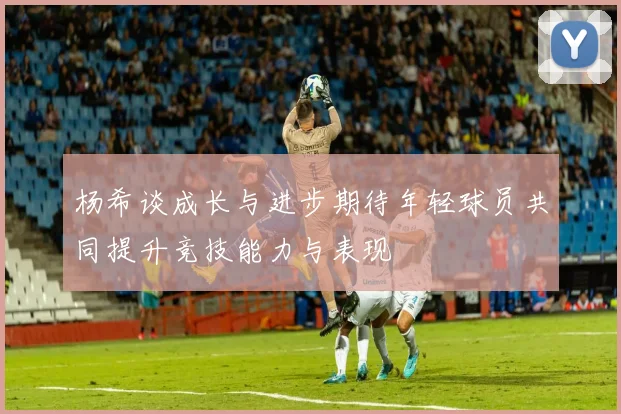 杨希谈成长与进步期待年轻球员共同提升竞技能力与表现