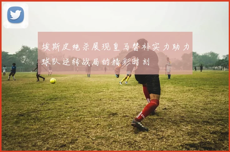 埃斯皮绝杀展现皇马替补实力助力球队逆转战局的精彩时刻
