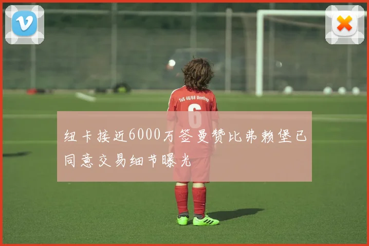 纽卡接近6000万签曼赞比弗赖堡已同意交易细节曝光