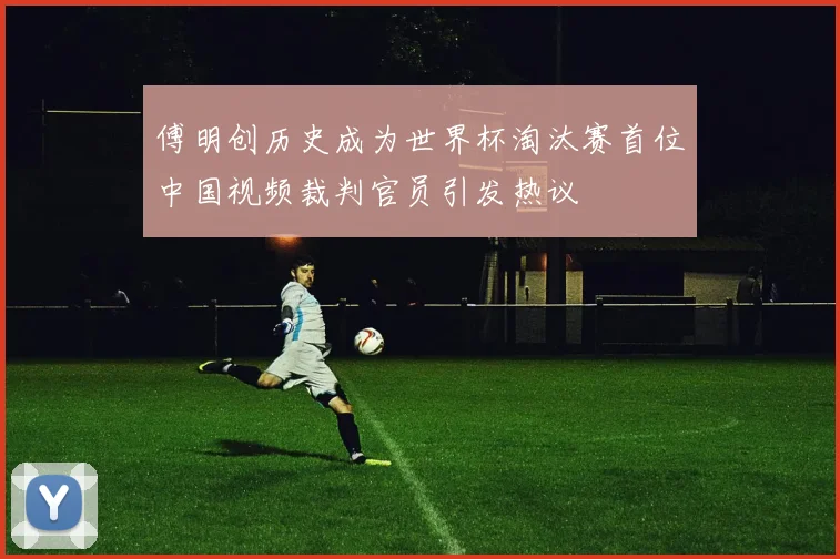 傅明创历史成为世界杯淘汰赛首位中国视频裁判官员引发热议