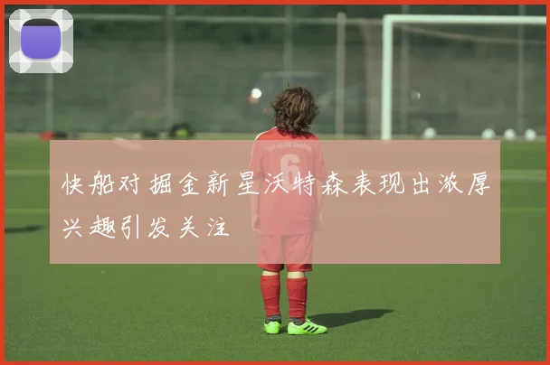 快船对掘金新星沃特森表现出浓厚兴趣引发关注