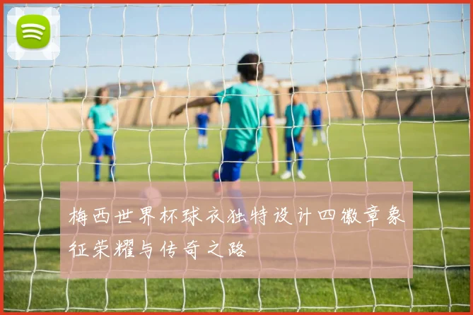 梅西世界杯球衣独特设计四徽章象征荣耀与传奇之路