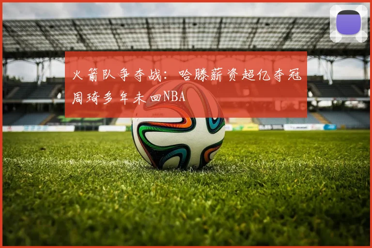 火箭队争夺战：哈滕薪资超亿夺冠周琦多年未回NBA