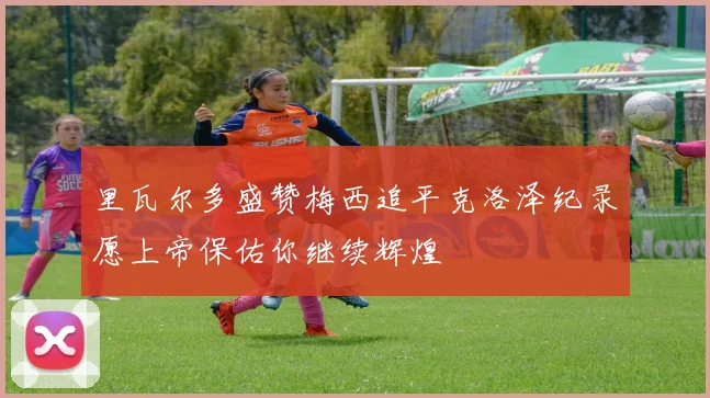 里瓦尔多盛赞梅西追平克洛泽纪录愿上帝保佑你继续辉煌