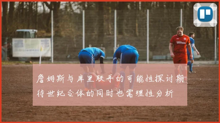 詹姆斯与库里联手的可能性探讨期待世纪合体的同时也需理性分析