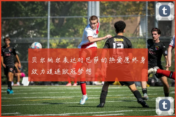 贝尔纳尔表达对巴萨的热爱愿终身效力追逐欧冠梦想