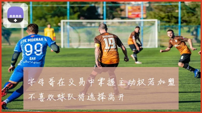 字母哥在交易中掌握主动权若加盟不喜欢球队将选择离开